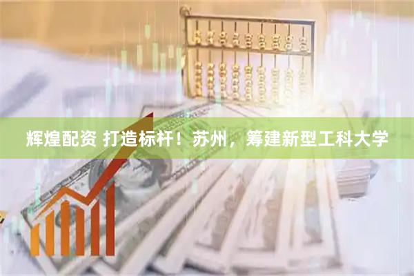 辉煌配资 打造标杆！苏州，筹建新型工科大学