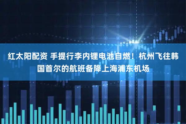红太阳配资 手提行李内锂电池自燃！杭州飞往韩国首尔的航班备降上海浦东机场