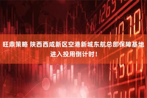 旺鼎策略 陕西西咸新区空港新城东航总部保障基地进入投用倒计时！