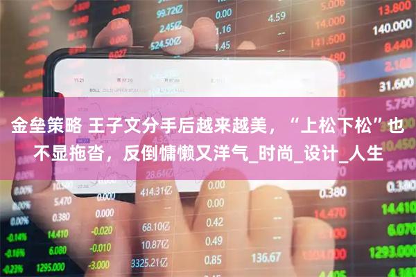 金垒策略 王子文分手后越来越美，“上松下松”也不显拖沓，反倒慵懒又洋气_时尚_设计_人生