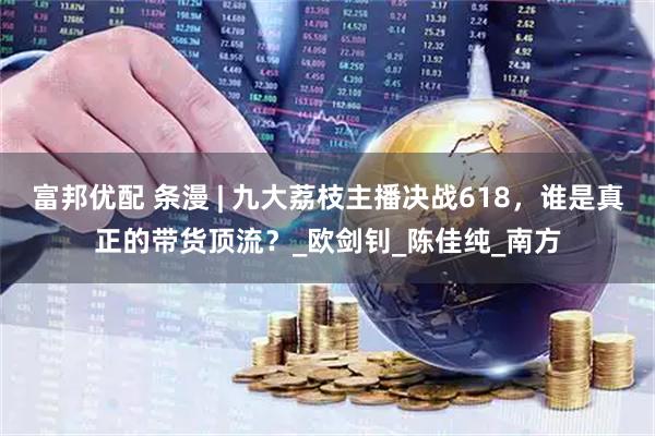 富邦优配 条漫 | 九大荔枝主播决战618，谁是真正的带货顶流？_欧剑钊_陈佳纯_南方