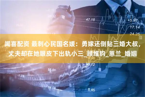 闻喜配资 最刺心民国名媛：勇嫁还倒贴三婚大叔，丈夫却在她眼皮下出轨小三_顾维钧_蕙兰_婚姻