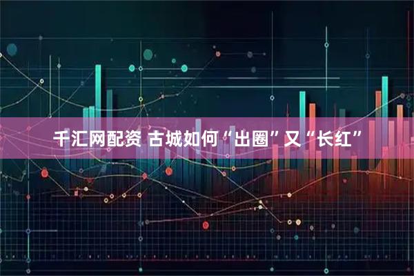 千汇网配资 古城如何“出圈”又“长红”