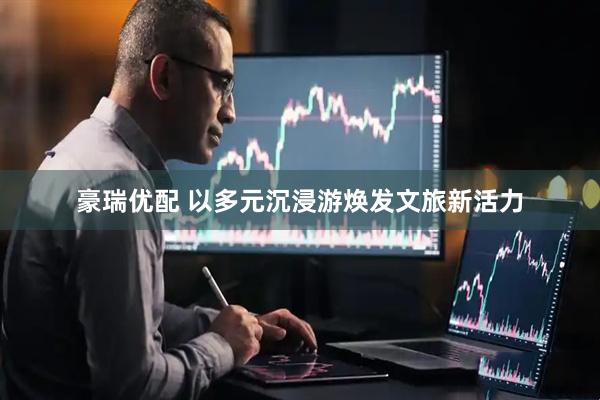 豪瑞优配 以多元沉浸游焕发文旅新活力