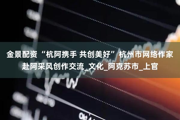 金景配资 “杭阿携手 共创美好” 杭州市网络作家赴阿采风创作交流_文化_阿克苏市_上官