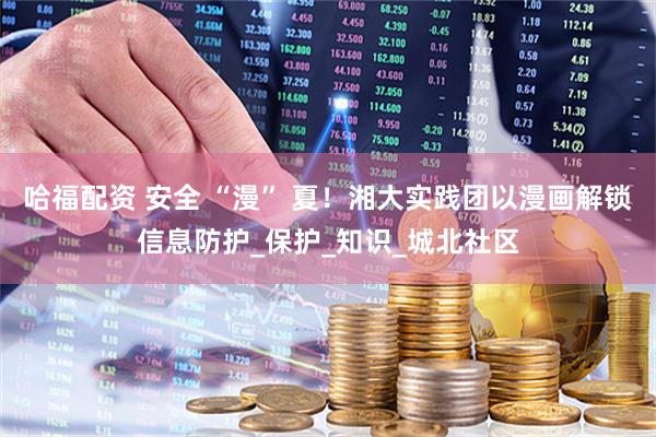 哈福配资 安全 “漫” 夏！湘大实践团以漫画解锁信息防护_保护_知识_城北社区