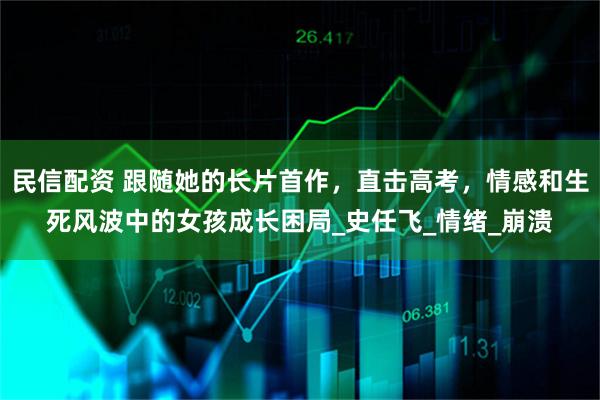 民信配资 跟随她的长片首作，直击高考，情感和生死风波中的女孩成长困局_史任飞_情绪_崩溃
