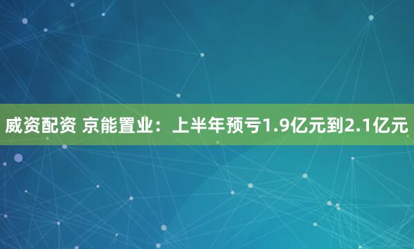 威资配资 京能置业：上半年预亏1.9亿元到2.1亿元