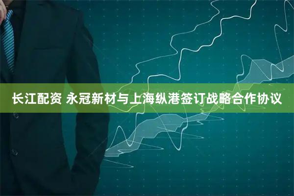 长江配资 永冠新材与上海纵港签订战略合作协议