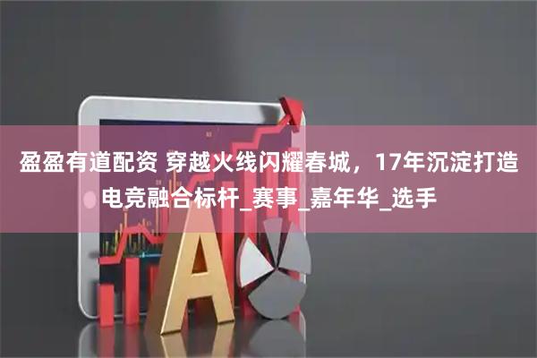 盈盈有道配资 穿越火线闪耀春城，17年沉淀打造电竞融合标杆_赛事_嘉年华_选手