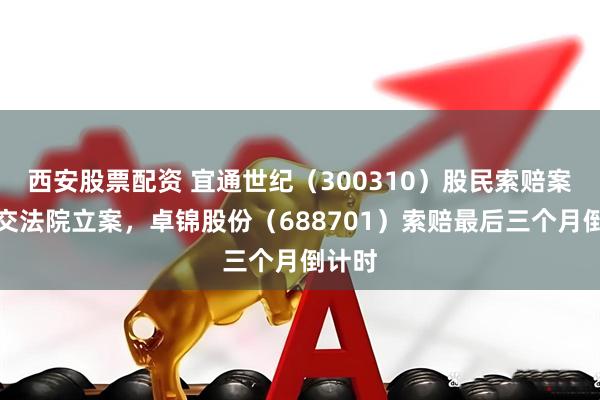 西安股票配资 宜通世纪（300310）股民索赔案再提交法院立案，卓锦股份（688701）索赔最后三个月倒计时