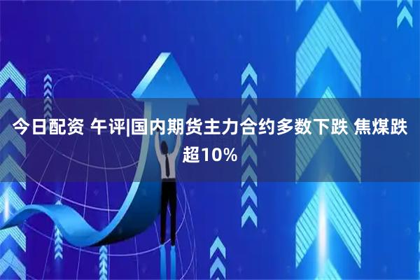 今日配资 午评|国内期货主力合约多数下跌 焦煤跌超10%