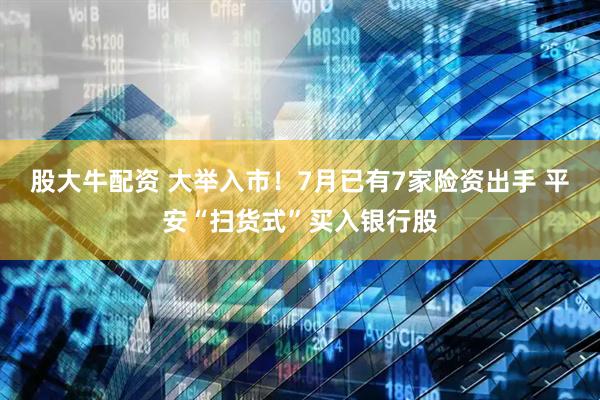 股大牛配资 大举入市！7月已有7家险资出手 平安“扫货式”买入银行股