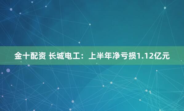 金十配资 长城电工：上半年净亏损1.12亿元