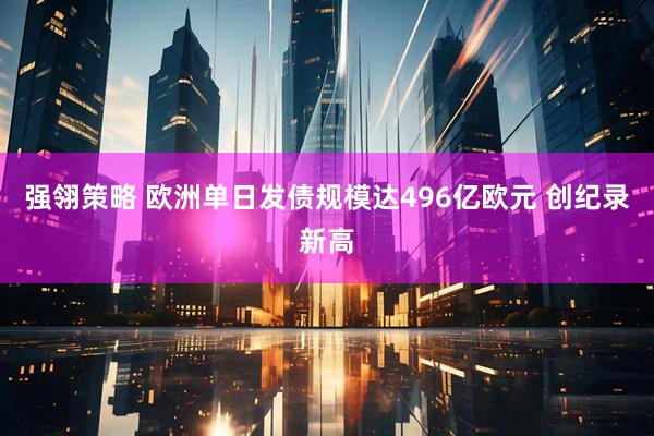 强翎策略 欧洲单日发债规模达496亿欧元 创纪录新高