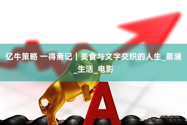 亿牛策略 一得斋记｜美食与文字交织的人生_蔡澜_生活_电影