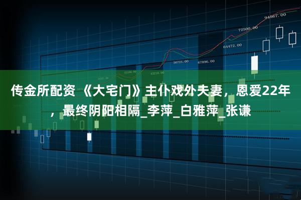 传金所配资 《大宅门》主仆戏外夫妻，恩爱22年，最终阴阳相隔_李萍_白雅萍_张谦