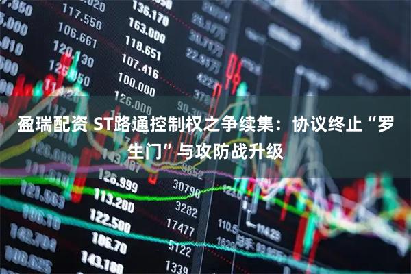 盈瑞配资 ST路通控制权之争续集：协议终止“罗生门”与攻防战升级