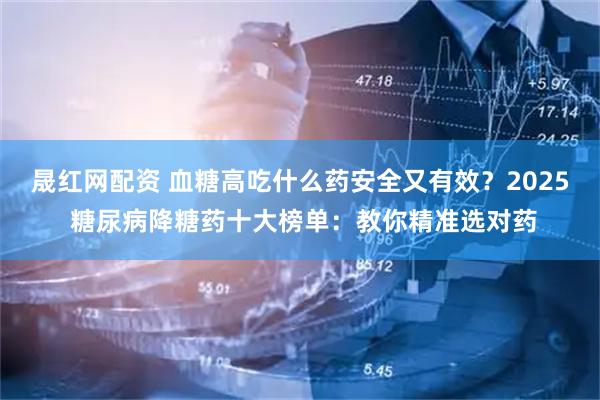 晟红网配资 血糖高吃什么药安全又有效？2025 糖尿病降糖药十大榜单：教你精准选对药