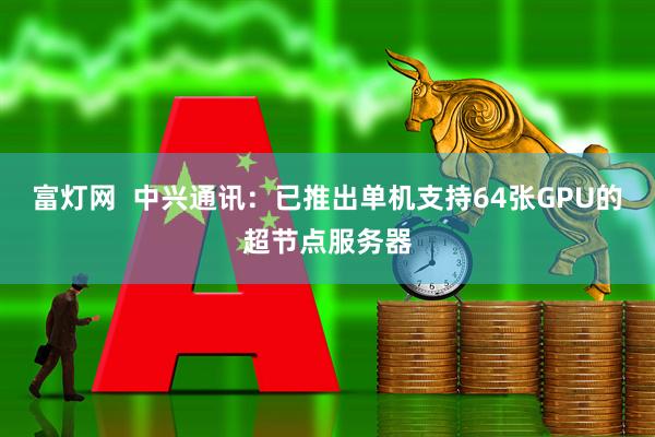 富灯网  中兴通讯：已推出单机支持64张GPU的超节点服务器