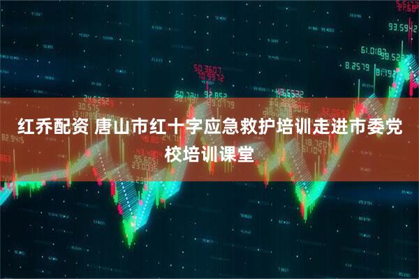 红乔配资 唐山市红十字应急救护培训走进市委党校培训课堂