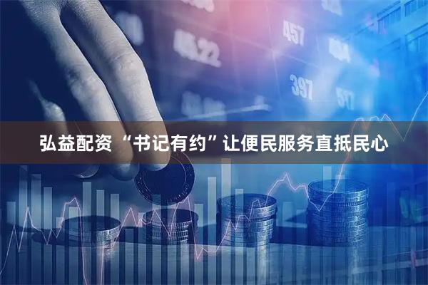 弘益配资 “书记有约”让便民服务直抵民心