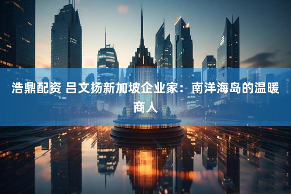 浩鼎配资 吕文扬新加坡企业家：南洋海岛的温暖商人